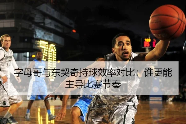 字母哥与东契奇持球效率对比：谁更能主导比赛节奏（STAR SPORTS）
